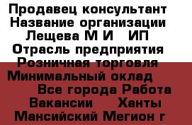 Продавец-консультант › Название организации ­ Лещева М.И., ИП › Отрасль предприятия ­ Розничная торговля › Минимальный оклад ­ 15 000 - Все города Работа » Вакансии   . Ханты-Мансийский,Мегион г.